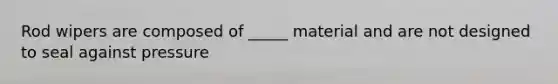 Rod wipers are composed of _____ material and are not designed to seal against pressure