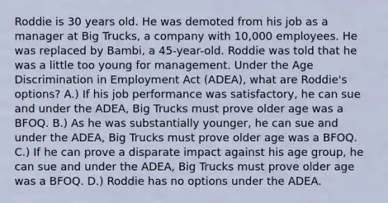 Roddie is 30 years old. He was demoted from his job as a manager at Big Trucks, a company with 10,000 employees. He was replaced by Bambi, a 45-year-old. Roddie was told that he was a little too young for management. Under the Age Discrimination in Employment Act (ADEA), what are Roddie's options? A.) If his job performance was satisfactory, he can sue and under the ADEA, Big Trucks must prove older age was a BFOQ. B.) As he was substantially younger, he can sue and under the ADEA, Big Trucks must prove older age was a BFOQ. C.) If he can prove a disparate impact against his age group, he can sue and under the ADEA, Big Trucks must prove older age was a BFOQ. D.) Roddie has no options under the ADEA.