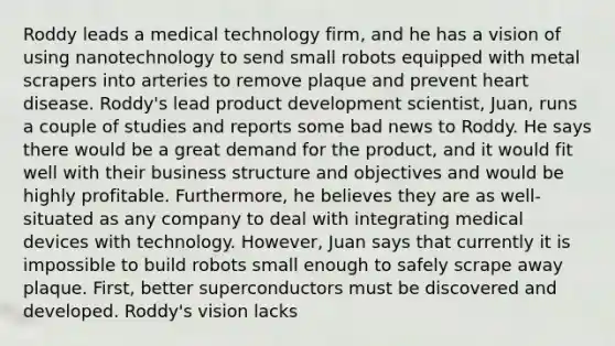 Roddy leads a medical technology firm, and he has a vision of using nanotechnology to send small robots equipped with metal scrapers into arteries to remove plaque and prevent heart disease. Roddy's lead product development scientist, Juan, runs a couple of studies and reports some bad news to Roddy. He says there would be a great demand for the product, and it would fit well with their business structure and objectives and would be highly profitable. Furthermore, he believes they are as well-situated as any company to deal with integrating medical devices with technology. However, Juan says that currently it is impossible to build robots small enough to safely scrape away plaque. First, better superconductors must be discovered and developed. Roddy's vision lacks