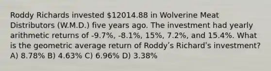 Roddy Richards invested 12014.88 in Wolverine Meat Distributors (W.M.D.) five years ago. The investment had yearly arithmetic returns of ‐9.7%, ‐8.1%, 15%, 7.2%, and 15.4%. What is the geometric average return of Roddyʹs Richardʹs investment? A) 8.78% B) 4.63% C) 6.96% D) 3.38%