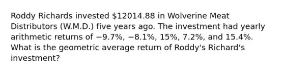 Roddy Richards invested​ 12014.88 in Wolverine Meat Distributors​ (W.M.D.) five years ago. The investment had yearly arithmetic returns of −​9.7%, −​8.1%, ​15%, 7.2%, and​ 15.4%. What is the geometric average return of​ Roddy's Richard's​ investment?