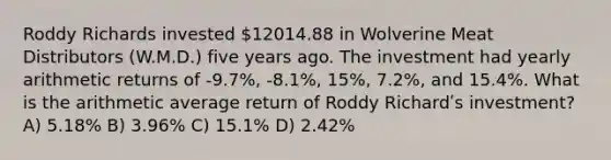 Roddy Richards invested 12014.88 in Wolverine Meat Distributors (W.M.D.) five years ago. The investment had yearly arithmetic returns of ‐9.7%, ‐8.1%, 15%, 7.2%, and 15.4%. What is the arithmetic average return of Roddy Richardʹs investment? A) 5.18% B) 3.96% C) 15.1% D) 2.42%