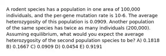 A rodent species has a population in one area of 100,000 individuals, and the per-gene mutation rate is 10-6. The average heterozygosity of this population is 0.0909. Another population of the same species has twice as many individuals (200,000). Assuming equilibrium, what would you expect the average heterozygosity of the second population species to be? A) 0.1818 B) 0.1667 C) 0.0909 D) 0.0454 E) 0.9191