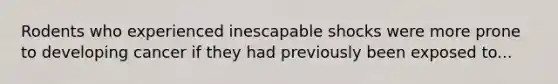 Rodents who experienced inescapable shocks were more prone to developing cancer if they had previously been exposed to...