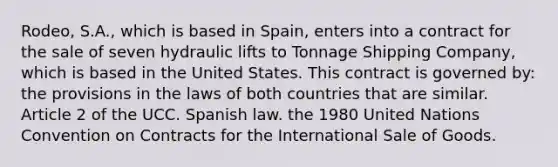 Rodeo, S.A., which is based in Spain, enters into a contract for the sale of seven hydraulic lifts to Tonnage Shipping Company, which is based in the United States. This contract is governed by: the provisions in the laws of both countries that are similar. Article 2 of the UCC. Spanish law. the 1980 United Nations Convention on Contracts for the International Sale of Goods.