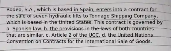 Rodeo, S.A., which is based in Spain, enters into a contract for the sale of seven hydraulic lifts to Tonnage Shipping Company, which is based in the United States. This contract is governed by a. Spanish law. b. the provisions in the laws of both countries that are similar. c. Article 2 of the UCC. d. the United Nations Convention on Contracts for the International Sale of Goods.