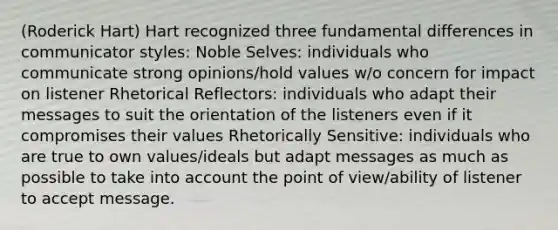 (Roderick Hart) Hart recognized three fundamental differences in communicator styles: Noble Selves: individuals who communicate strong opinions/hold values w/o concern for impact on listener Rhetorical Reflectors: individuals who adapt their messages to suit the orientation of the listeners even if it compromises their values Rhetorically Sensitive: individuals who are true to own values/ideals but adapt messages as much as possible to take into account the point of view/ability of listener to accept message.