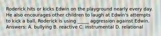 Roderick hits or kicks Edwin on the playground nearly every day. He also encourages other children to laugh at Edwin's attempts to kick a ball. Roderick is using _____ aggression against Edwin. Answers: A. bullying B. reactive C. instrumental D. relational