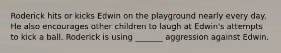 Roderick hits or kicks Edwin on the playground nearly every day. He also encourages other children to laugh at Edwin's attempts to kick a ball. Roderick is using _______ aggression against Edwin.