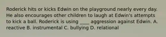 Roderick hits or kicks Edwin on the playground nearly every day. He also encourages other children to laugh at Edwin's attempts to kick a ball. Roderick is using ____ aggression against Edwin. A. reactive B. instrumental C. bullying D. relational