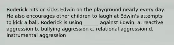 Roderick hits or kicks Edwin on the playground nearly every day. He also encourages other children to laugh at Edwin's attempts to kick a ball. Roderick is using ______ against Edwin. a. reactive aggression b. bullying aggression c. relational aggression d. instrumental aggression