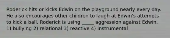 Roderick hits or kicks Edwin on the playground nearly every day. He also encourages other children to laugh at Edwin's attempts to kick a ball. Roderick is using _____ aggression against Edwin. 1) bullying 2) relational 3) reactive 4) instrumental