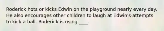 Roderick hots or kicks Edwin on the playground nearly every day. He also encourages other children to laugh at Edwin's attempts to kick a ball. Roderick is using ____.