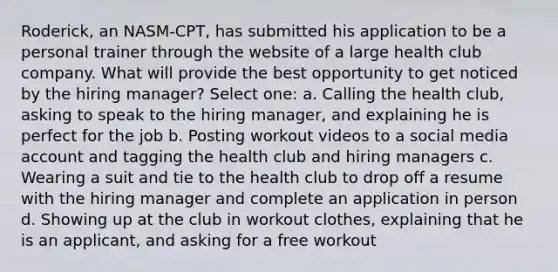 Roderick, an NASM-CPT, has submitted his application to be a personal trainer through the website of a large health club company. What will provide the best opportunity to get noticed by the hiring manager? Select one: a. Calling the health club, asking to speak to the hiring manager, and explaining he is perfect for the job b. Posting workout videos to a social media account and tagging the health club and hiring managers c. Wearing a suit and tie to the health club to drop off a resume with the hiring manager and complete an application in person d. Showing up at the club in workout clothes, explaining that he is an applicant, and asking for a free workout