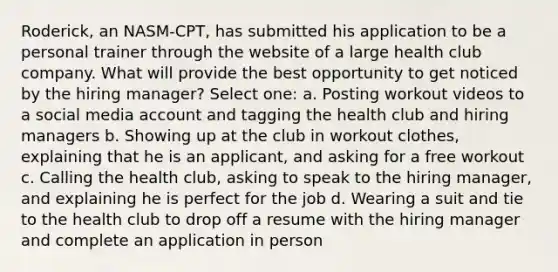 Roderick, an NASM-CPT, has submitted his application to be a personal trainer through the website of a large health club company. What will provide the best opportunity to get noticed by the hiring manager? Select one: a. Posting workout videos to a social media account and tagging the health club and hiring managers b. Showing up at the club in workout clothes, explaining that he is an applicant, and asking for a free workout c. Calling the health club, asking to speak to the hiring manager, and explaining he is perfect for the job d. Wearing a suit and tie to the health club to drop off a resume with the hiring manager and complete an application in person