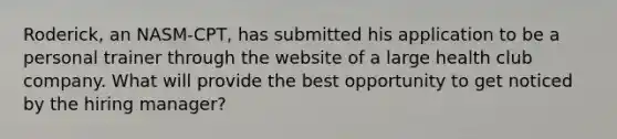 Roderick, an NASM-CPT, has submitted his application to be a personal trainer through the website of a large health club company. What will provide the best opportunity to get noticed by the hiring manager?