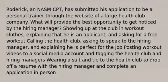 Roderick, an NASM-CPT, has submitted his application to be a personal trainer through the website of a large health club company. What will provide the best opportunity to get noticed by the hiring manager? Showing up at the club in workout clothes, explaining that he is an applicant, and asking for a free workout Calling the health club, asking to speak to the hiring manager, and explaining he is perfect for the job Posting workout videos to a social media account and tagging the health club and hiring managers Wearing a suit and tie to the health club to drop off a resume with the hiring manager and complete an application in person