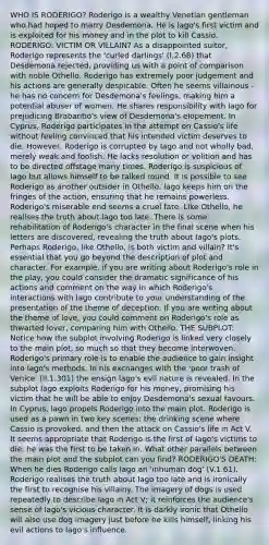 WHO IS RODERIGO? Roderigo is a wealthy Venetian gentleman who had hoped to marry Desdemona. He is Iago's first victim and is exploited for his money and in the plot to kill Cassio. RODERIGO: VICTIM OR VILLAIN? As a disappointed suitor, Roderigo represents the 'curled darlings' (I.2.68) that Desdemona rejected, providing us with a point of comparison with noble Othello. Roderigo has extremely poor judgement and his actions are generally despicable. Often he seems villainous - he has no concern for Desdemona's feelings, making him a potential abuser of women. He shares responsibility with Iago for prejudicing Brabantio's view of Desdemona's elopement. In Cyprus, Roderigo participates in the attempt on Cassio's life without feeling convinced that his intended victim deserves to die. However, Roderigo is corrupted by Iago and not wholly bad, merely weak and foolish. He lacks resolution or volition and has to be directed offstage many times. Roderigo is suspicious of Iago but allows himself to be talked round. It is possible to see Roderigo as another outsider in Othello. Iago keeps him on the fringes of the action, ensuring that he remains powerless. Roderigo's miserable end seems a cruel fate. Like Othello, he realises the truth about Iago too late. There is some rehabilitation of Roderigo's character in the final scene when his letters are discovered, revealing the truth about Iago's plots. Perhaps Roderigo, like Othello, is both victim and villain? It's essential that you go beyond the description of plot and character. For example, if you are writing about Roderigo's role in the play, you could consider the dramatic significance of his actions and comment on the way in which Roderigo's interactions with Iago contribute to your understanding of the presentation of the theme of deception. If you are writing about the theme of love, you could comment on Roderigo's role as thwarted lover, comparing him with Othello. THE SUBPLOT: Notice how the subplot involving Roderigo is linked very closely to the main plot, so much so that they become interwoven. Roderigo's primary role is to enable the audience to gain insight into Iago's methods. In his exchanges with the 'poor trash of Venice' (II.1.301) the ensign Iago's evil nature is revealed. In the subplot Iago exploits Roderigo for his money, promising his victim that he will be able to enjoy Desdemona's sexual favours. In Cyprus, Iago propels Roderigo into the main plot. Roderigo is used as a pawn in two key scenes: the drinking scene where Cassio is provoked, and then the attack on Cassio's life in Act V. It seems appropriate that Roderigo is the first of Iago's victims to die: he was the first to be taken in. What other parallels between the main plot and the subplot can you find? RODERIGO'S DEATH: When he dies Roderigo calls Iago an 'inhuman dog' (V.1.61). Roderigo realises the truth about Iago too late and is ironically the first to recognise his villainy. The imagery of dogs is used repeatedly to describe Iago in Act V; it reinforces the audience's sense of Iago's vicious character. It is darkly ironic that Othello will also use dog imagery just before he kills himself, linking his evil actions to Iago's influence.