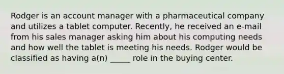 Rodger is an account manager with a pharmaceutical company and utilizes a tablet computer. Recently, he received an e-mail from his sales manager asking him about his computing needs and how well the tablet is meeting his needs. Rodger would be classified as having a(n) _____ role in the buying center.