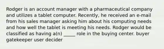 Rodger is an account manager with a pharmaceutical company and utilizes a tablet computer. Recently, he received an e-mail from his sales manager asking him about his computing needs and how well the tablet is meeting his needs. Rodger would be classified as having a(n) _____ role in the buying center. buyer gatekeeper user decider