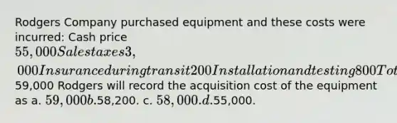 Rodgers Company purchased equipment and these costs were incurred: Cash price 55,000 Sales taxes 3,000 Insurance during transit 200 Installation and testing 800 Total costs59,000 Rodgers will record the acquisition cost of the equipment as a. 59,000 b.58,200. c. 58,000. d.55,000.