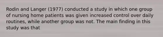 Rodin and Langer (1977) conducted a study in which one group of nursing home patients was given increased control over daily routines, while another group was not. The main finding in this study was that