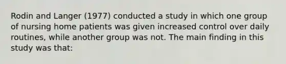 Rodin and Langer (1977) conducted a study in which one group of nursing home patients was given increased control over daily routines, while another group was not. The main finding in this study was that: