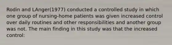 Rodin and LAnger(1977) conducted a controlled study in which one group of nursing-home patients was given increased control over daily routines and other responsibilities and another group was not. The main finding in this study was that the increased control: