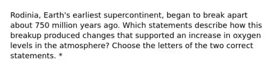 Rodinia, Earth's earliest supercontinent, began to break apart about 750 million years ago. Which statements describe how this breakup produced changes that supported an increase in oxygen levels in the atmosphere? Choose the letters of the two correct statements. *