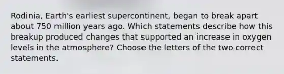 Rodinia, Earth's earliest supercontinent, began to break apart about 750 million years ago. Which statements describe how this breakup produced changes that supported an increase in oxygen levels in the atmosphere? Choose the letters of the two correct statements.