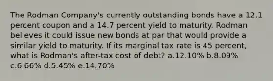 The Rodman Company's currently outstanding bonds have a 12.1 percent coupon and a 14.7 percent yield to maturity. Rodman believes it could issue new bonds at par that would provide a similar yield to maturity. If its marginal tax rate is 45 percent, what is Rodman's after-tax cost of debt? a.12.10% b.8.09% c.6.66% d.5.45% e.14.70%