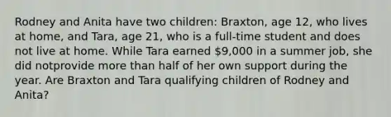 Rodney and Anita have two children: Braxton, age 12, who lives at home, and Tara, age 21, who is a full-time student and does not live at home. While Tara earned 9,000 in a summer job, she did notprovide more than half of her own support during the year. Are Braxton and Tara qualifying children of Rodney and Anita?