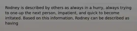 Rodney is described by others as always in a hurry, always trying to one-up the next person, impatient, and quick to become irritated. Based on this information, Rodney can be described as having