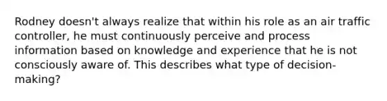 Rodney doesn't always realize that within his role as an air traffic controller, he must continuously perceive and process information based on knowledge and experience that he is not consciously aware of. This describes what type of decision-making?