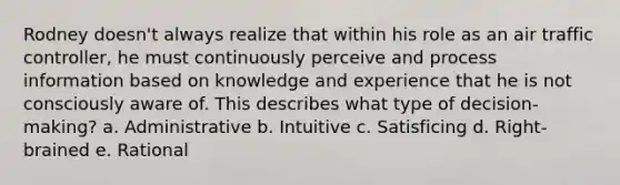 Rodney doesn't always realize that within his role as an air traffic controller, he must continuously perceive and process information based on knowledge and experience that he is not consciously aware of. This describes what type of decision-making? a. Administrative b. Intuitive c. Satisficing d. Right-brained e. Rational