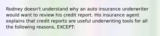 Rodney doesn't understand why an auto insurance underwriter would want to review his credit report. His insurance agent explains that credit reports are useful underwriting tools for all the following reasons, EXCEPT: