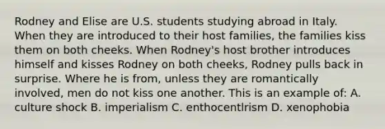 Rodney and Elise are U.S. students studying abroad in Italy. When they are introduced to their host families, the families kiss them on both cheeks. When Rodney's host brother introduces himself and kisses Rodney on both cheeks, Rodney pulls back in surprise. Where he is from, unless they are romantically involved, men do not kiss one another. This is an example of: A. culture shock B. imperialism C. enthocentlrism D. xenophobia