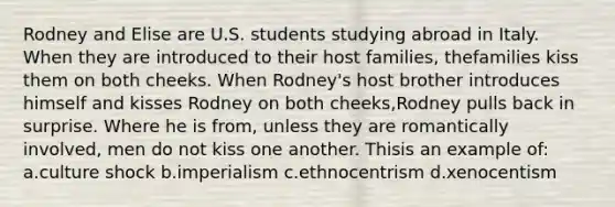 Rodney and Elise are U.S. students studying abroad in Italy. When they are introduced to their host families, thefamilies kiss them on both cheeks. When Rodney's host brother introduces himself and kisses Rodney on both cheeks,Rodney pulls back in surprise. Where he is from, unless they are romantically involved, men do not kiss one another. Thisis an example of: a.culture shock b.imperialism c.ethnocentrism d.xenocentism