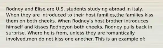 Rodney and Elise are U.S. students studying abroad in Italy. When they are introduced to their host families,the families kiss them on both cheeks. When Rodney's host brother introduces himself and kisses Rodneyon both cheeks, Rodney pulls back in surprise. Where he is from, unless they are romantically involved,men do not kiss one another. This is an example of: