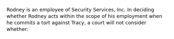 Rodney is an employee of Security Services, Inc. In deciding whether Rodney acts within the scope of his employment when he commits a tort against Tracy, a court will not consider whether: