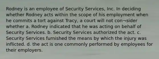 Rodney is an employee of Security Services, Inc. In deciding whether Rodney acts within the scope of his employment when he commits a tort against Tracy, a court will not con¬sider whether a. Rodney indicated that he was acting on behalf of Security Services. b. Security Services authorized the act. c. Security Services furnished the means by which the injury was inflicted. d. the act is one commonly performed by employees for their employers.