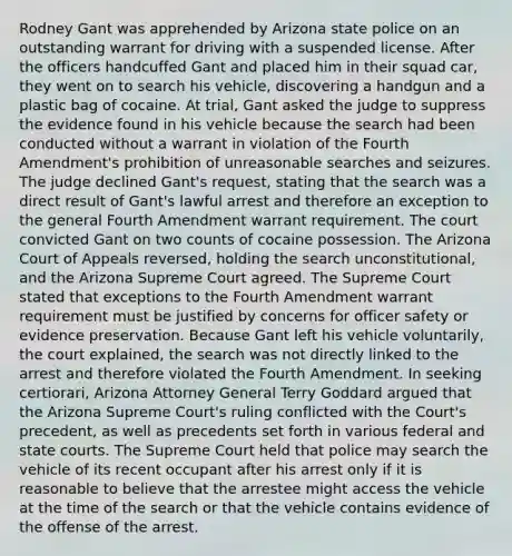 Rodney Gant was apprehended by Arizona state police on an outstanding warrant for driving with a suspended license. After the officers handcuffed Gant and placed him in their squad car, they went on to search his vehicle, discovering a handgun and a plastic bag of cocaine. At trial, Gant asked the judge to suppress the evidence found in his vehicle because the search had been conducted without a warrant in violation of the Fourth Amendment's prohibition of unreasonable searches and seizures. The judge declined Gant's request, stating that the search was a direct result of Gant's lawful arrest and therefore an exception to the general Fourth Amendment warrant requirement. The court convicted Gant on two counts of cocaine possession. The Arizona Court of Appeals reversed, holding the search unconstitutional, and the Arizona Supreme Court agreed. The Supreme Court stated that exceptions to the Fourth Amendment warrant requirement must be justified by concerns for officer safety or evidence preservation. Because Gant left his vehicle voluntarily, the court explained, the search was not directly linked to the arrest and therefore violated the Fourth Amendment. In seeking certiorari, Arizona Attorney General Terry Goddard argued that the Arizona Supreme Court's ruling conflicted with the Court's precedent, as well as precedents set forth in various federal and state courts. The Supreme Court held that police may search the vehicle of its recent occupant after his arrest only if it is reasonable to believe that the arrestee might access the vehicle at the time of the search or that the vehicle contains evidence of the offense of the arrest.