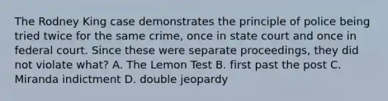 The Rodney King case demonstrates the principle of police being tried twice for the same crime, once in state court and once in federal court. Since these were separate proceedings, they did not violate what? A. The Lemon Test B. first past the post C. Miranda indictment D. double jeopardy