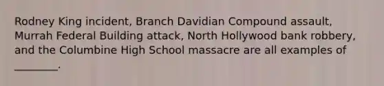 Rodney King incident, Branch Davidian Compound assault, Murrah Federal Building attack, North Hollywood bank robbery, and the Columbine High School massacre are all examples of ________.