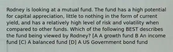 Rodney is looking at a mutual fund. The fund has a high potential for capital appreciation, little to nothing in the form of current yield, and has a relatively high level of risk and volatility when compared to other funds. Which of the following BEST describes the fund being viewed by Rodney? [A A growth fund B An income fund [C) A balanced fund [D] A US Government bond fund