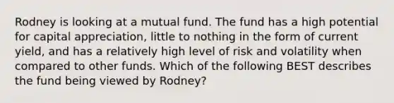 Rodney is looking at a mutual fund. The fund has a high potential for capital appreciation, little to nothing in the form of current yield, and has a relatively high level of risk and volatility when compared to other funds. Which of the following BEST describes the fund being viewed by Rodney?