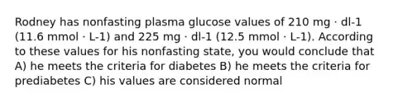 Rodney has nonfasting plasma glucose values of 210 mg · dl-1 (11.6 mmol · L-1) and 225 mg · dl-1 (12.5 mmol · L-1). According to these values for his nonfasting state, you would conclude that A) he meets the criteria for diabetes B) he meets the criteria for prediabetes C) his values are considered normal