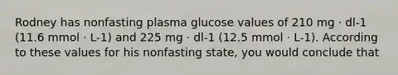 Rodney has nonfasting plasma glucose values of 210 mg · dl-1 (11.6 mmol · L-1) and 225 mg · dl-1 (12.5 mmol · L-1). According to these values for his nonfasting state, you would conclude that