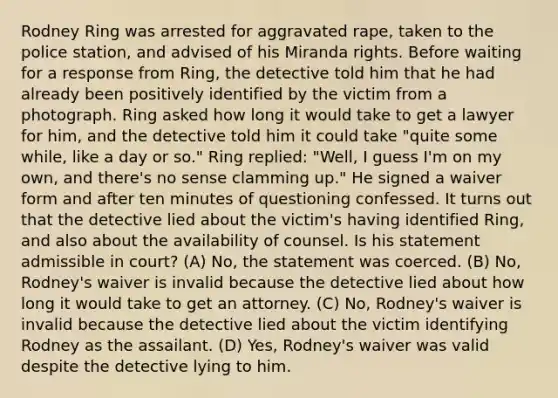 Rodney Ring was arrested for aggravated rape, taken to the police station, and advised of his Miranda rights. Before waiting for a response from Ring, the detective told him that he had already been positively identified by the victim from a photograph. Ring asked how long it would take to get a lawyer for him, and the detective told him it could take "quite some while, like a day or so." Ring replied: "Well, I guess I'm on my own, and there's no sense clamming up." He signed a waiver form and after ten minutes of questioning confessed. It turns out that the detective lied about the victim's having identified Ring, and also about the availability of counsel. Is his statement admissible in court? (A) No, the statement was coerced. (B) No, Rodney's waiver is invalid because the detective lied about how long it would take to get an attorney. (C) No, Rodney's waiver is invalid because the detective lied about the victim identifying Rodney as the assailant. (D) Yes, Rodney's waiver was valid despite the detective lying to him.