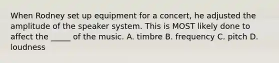 When Rodney set up equipment for a concert, he adjusted the amplitude of the speaker system. This is MOST likely done to affect the _____ of the music. A. timbre B. frequency C. pitch D. loudness